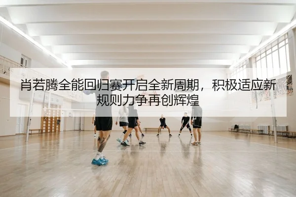肖若腾全能回归赛开启全新周期，积极适应新规则力争再创辉煌
